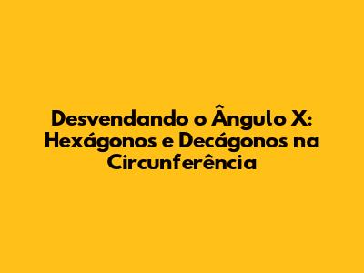 Desvendando o Ângulo X: Hexágonos e Decágonos na Circunferência