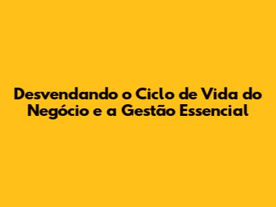 Desvendando o Ciclo de Vida do Negócio e a Gestão Essencial