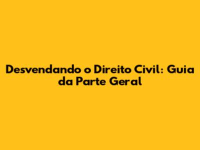 Desvendando o Direito Civil: Guia da Parte Geral