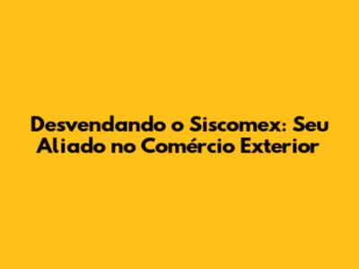 Desvendando o Siscomex: Seu Aliado no Comércio Exterior