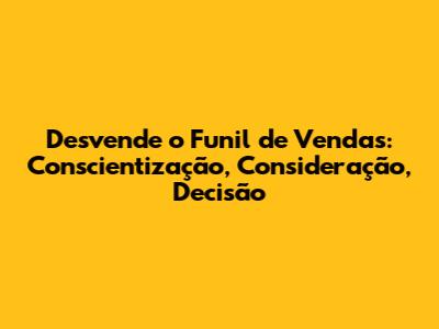 Desvende o Funil de Vendas: Conscientização, Consideração, Decisão