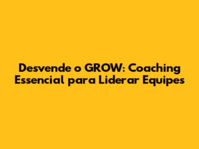 Desvende o GROW: Coaching Essencial para Liderar Equipes
