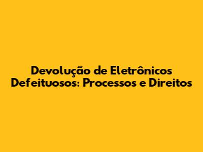 Devolução de Eletrônicos Defeituosos: Processos e Direitos