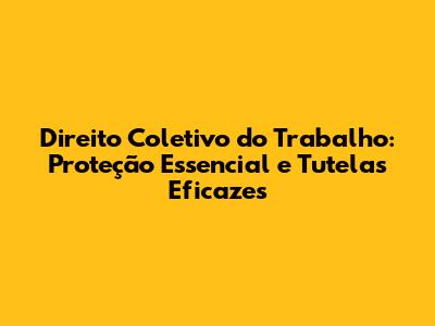 Direito Coletivo do Trabalho: Proteção Essencial e Tutelas Eficazes