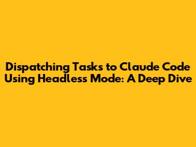 Dispatching Tasks to Claude Code Using Headless Mode: A Deep Dive