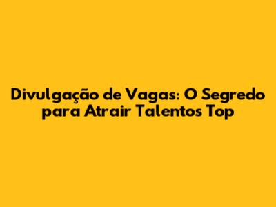 Divulgação de Vagas: O Segredo para Atrair Talentos Top