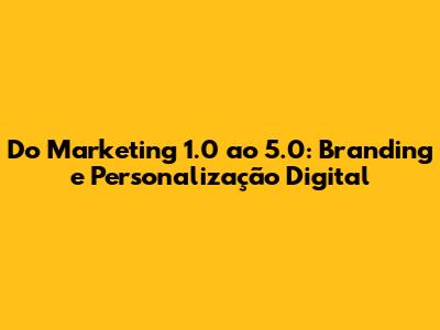 Do Marketing 1.0 ao 5.0: Branding e Personalização Digital