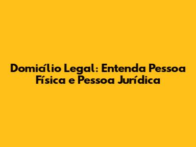 Domicílio Legal: Entenda Pessoa Física e Pessoa Jurídica