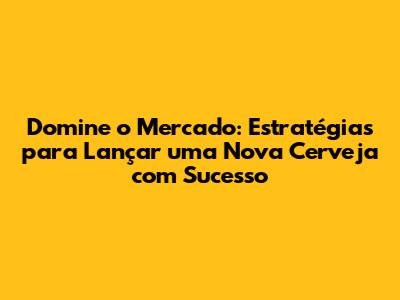 Domine o Mercado: Estratégias para Lançar uma Nova Cerveja com Sucesso