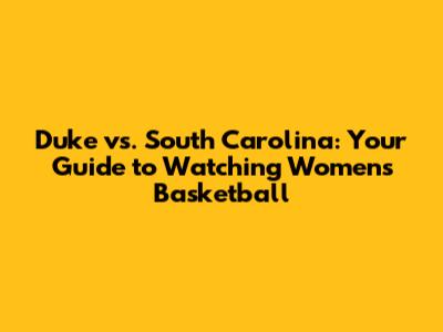 Duke vs. South Carolina: Your Guide to Watching Women's Basketball