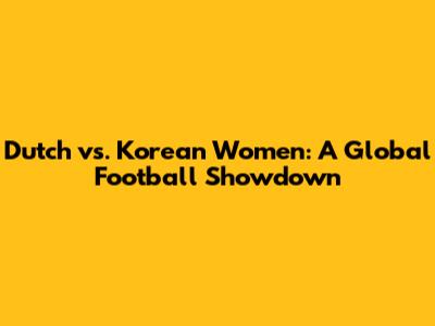 Dutch vs. Korean Women: A Global Football Showdown