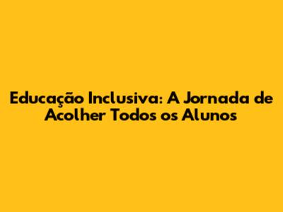 Educação Inclusiva: A Jornada de Acolher Todos os Alunos
