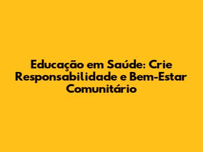 Educação em Saúde: Crie Responsabilidade e Bem-Estar Comunitário