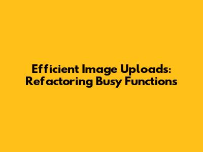Efficient Image Uploads: Refactoring Busy Functions