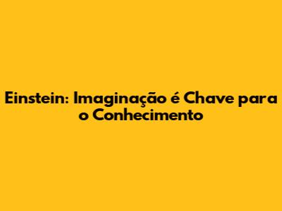 Einstein: Imaginação é Chave para o Conhecimento