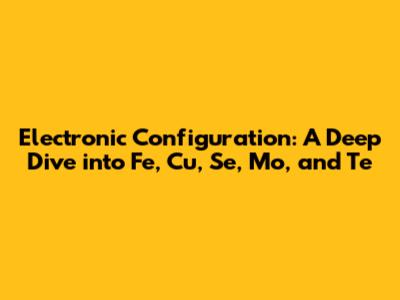 Electronic Configuration: A Deep Dive into Fe, Cu, Se, Mo, and Te