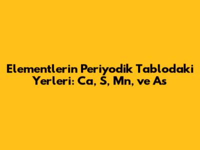 Elementlerin Periyodik Tablodaki Yerleri: Ca, S, Mn, ve As