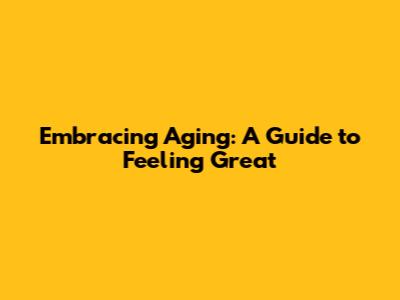 Embracing Aging: A Guide to Feeling Great