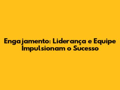Engajamento: Liderança e Equipe Impulsionam o Sucesso