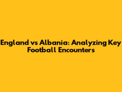 England vs Albania: Analyzing Key Football Encounters