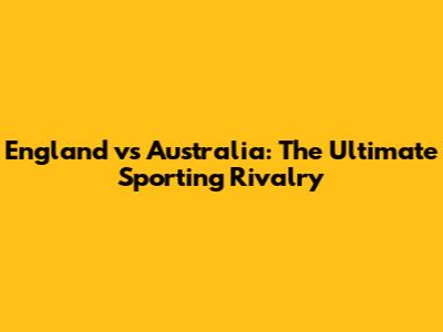 England vs Australia: The Ultimate Sporting Rivalry