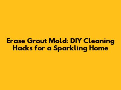 Erase Grout Mold: DIY Cleaning Hacks for a Sparkling Home