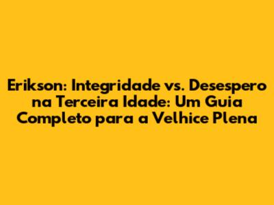 Erikson: Integridade vs. Desespero na Terceira Idade: Um Guia Completo para a Velhice Plena