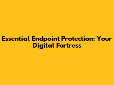 Essential Endpoint Protection: Your Digital Fortress