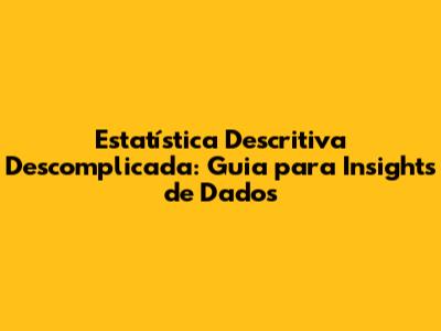 Estatística Descritiva Descomplicada: Guia para Insights de Dados