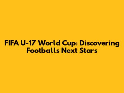 FIFA U-17 World Cup: Discovering Football's Next Stars