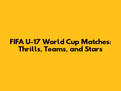 FIFA U-17 World Cup Matches: Thrills, Teams, and Stars