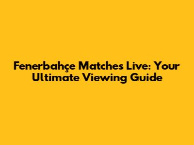 Fenerbahçe Matches Live: Your Ultimate Viewing Guide