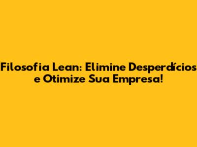 Filosofia Lean: Elimine Desperdícios e Otimize Sua Empresa!