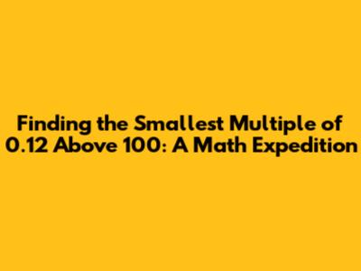 Finding the Smallest Multiple of 0.12 Above 100: A Math Expedition