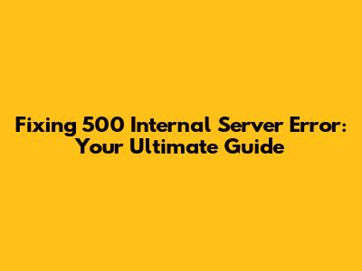 Fixing 500 Internal Server Error: Your Ultimate Guide