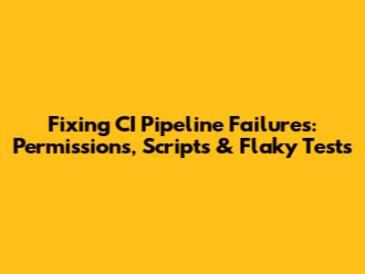 Fixing CI Pipeline Failures: Permissions, Scripts & Flaky Tests