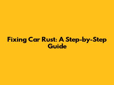 Fixing Car Rust: A Step-by-Step Guide