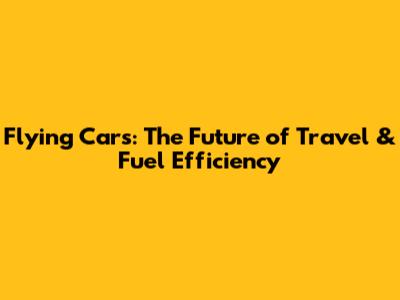 Flying Cars: The Future of Travel & Fuel Efficiency