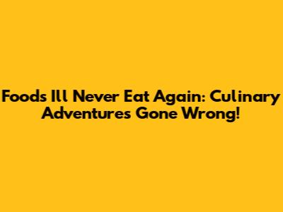 Foods I'll Never Eat Again: Culinary Adventures Gone Wrong!