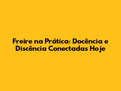 Freire na Prática: Docência e Discência Conectadas Hoje