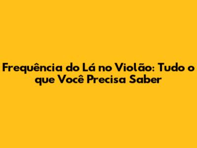 Frequência do 'Lá' no Violão: Tudo o que Você Precisa Saber