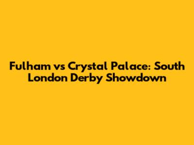 Fulham vs Crystal Palace: South London Derby Showdown