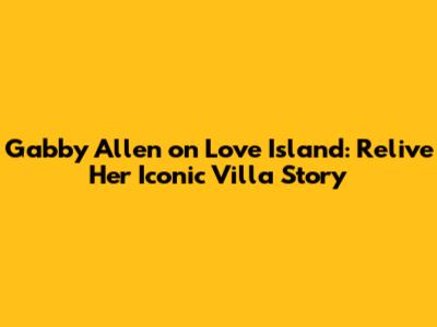 Gabby Allen on Love Island: Relive Her Iconic Villa Story