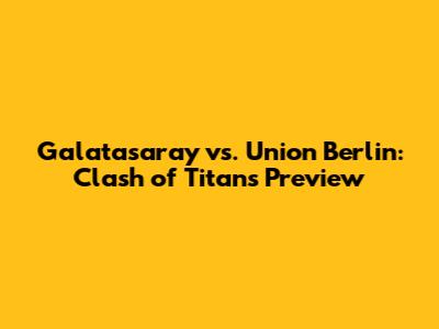 Galatasaray vs. Union Berlin: Clash of Titans Preview