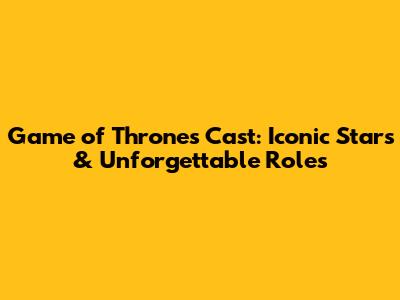 Game of Thrones Cast: Iconic Stars & Unforgettable Roles