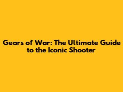 Gears of War: The Ultimate Guide to the Iconic Shooter
