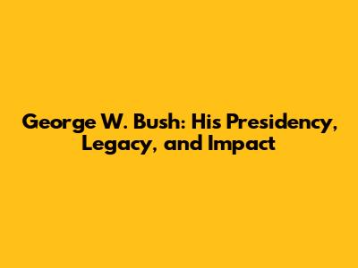 George W. Bush: His Presidency, Legacy, and Impact