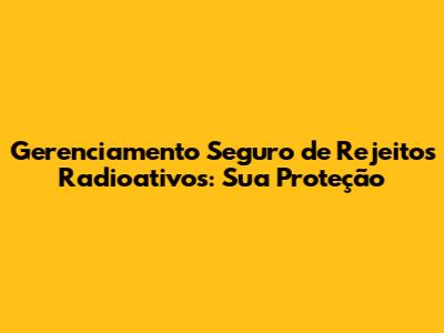 Gerenciamento Seguro de Rejeitos Radioativos: Sua Proteção