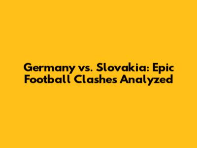 Germany vs. Slovakia: Epic Football Clashes Analyzed