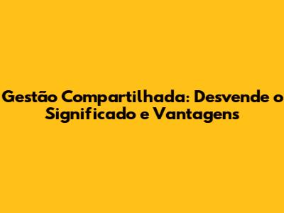 Gestão Compartilhada: Desvende o Significado e Vantagens